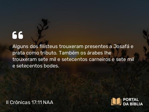 II Crônicas 17:11 NAA - Alguns dos filisteus trouxeram presentes a Josafá e prata como tributo. Também os árabes lhe trouxeram sete mil e setecentos carneiros e sete mil e setecentos bodes.