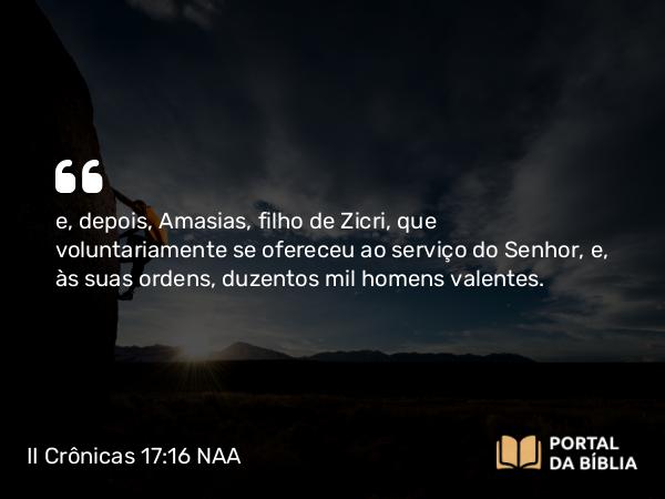 II Crônicas 17:16 NAA - e, depois, Amasias, filho de Zicri, que voluntariamente se ofereceu ao serviço do Senhor, e, às suas ordens, duzentos mil homens valentes.