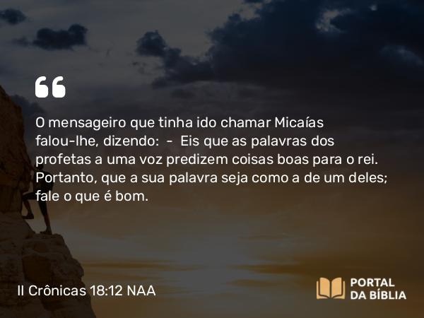 II Crônicas 18:12 NAA - O mensageiro que tinha ido chamar Micaías falou-lhe, dizendo: — Eis que as palavras dos profetas a uma voz predizem coisas boas para o rei. Portanto, que a sua palavra seja como a de um deles; fale o que é bom.