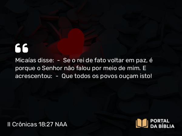 II Crônicas 18:27 NAA - Micaías disse: — Se o rei de fato voltar em paz, é porque o Senhor não falou por meio de mim. E acrescentou: — Que todos os povos ouçam isto!