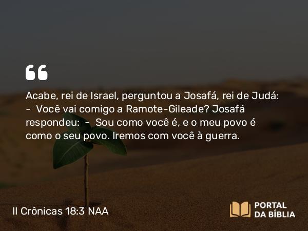 II Crônicas 18:3 NAA - Acabe, rei de Israel, perguntou a Josafá, rei de Judá: — Você vai comigo a Ramote-Gileade? Josafá respondeu: — Sou como você é, e o meu povo é como o seu povo. Iremos com você à guerra.