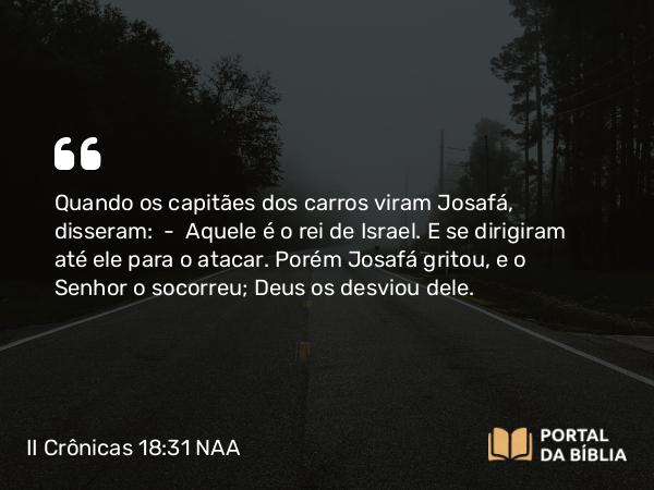 II Crônicas 18:31 NAA - Quando os capitães dos carros viram Josafá, disseram: — Aquele é o rei de Israel. E se dirigiram até ele para o atacar. Porém Josafá gritou, e o Senhor o socorreu; Deus os desviou dele.