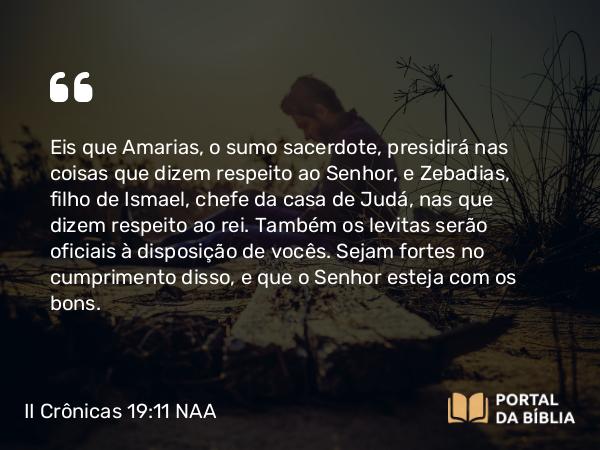 II Crônicas 19:11 NAA - Eis que Amarias, o sumo sacerdote, presidirá nas coisas que dizem respeito ao Senhor, e Zebadias, filho de Ismael, chefe da casa de Judá, nas que dizem respeito ao rei. Também os levitas serão oficiais à disposição de vocês. Sejam fortes no cumprimento disso, e que o Senhor esteja com os bons.