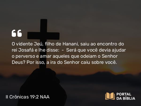 II Crônicas 19:2 NAA - O vidente Jeú, filho de Hanani, saiu ao encontro do rei Josafá e lhe disse: — Será que você devia ajudar o perverso e amar aqueles que odeiam o Senhor Deus? Por isso, a ira do Senhor caiu sobre você.