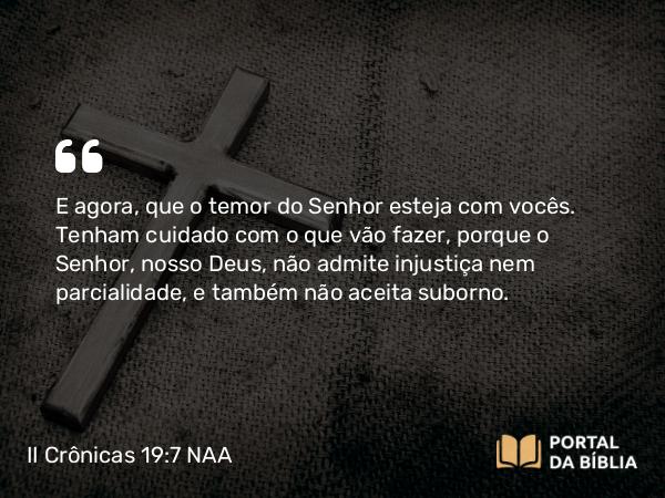 II Crônicas 19:7 NAA - E agora, que o temor do Senhor esteja com vocês. Tenham cuidado com o que vão fazer, porque o Senhor, nosso Deus, não admite injustiça nem parcialidade, e também não aceita suborno.