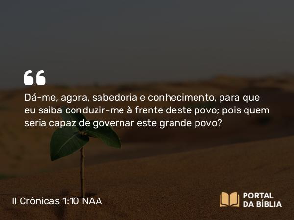 II Crônicas 1:10-12 NAA - Dá-me, agora, sabedoria e conhecimento, para que eu saiba conduzir-me à frente deste povo; pois quem seria capaz de governar este grande povo?