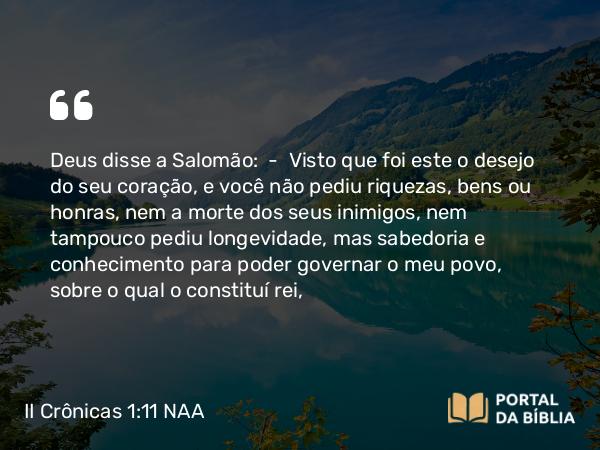 II Crônicas 1:11 NAA - Deus disse a Salomão: — Visto que foi este o desejo do seu coração, e você não pediu riquezas, bens ou honras, nem a morte dos seus inimigos, nem tampouco pediu longevidade, mas sabedoria e conhecimento para poder governar o meu povo, sobre o qual o constituí rei,