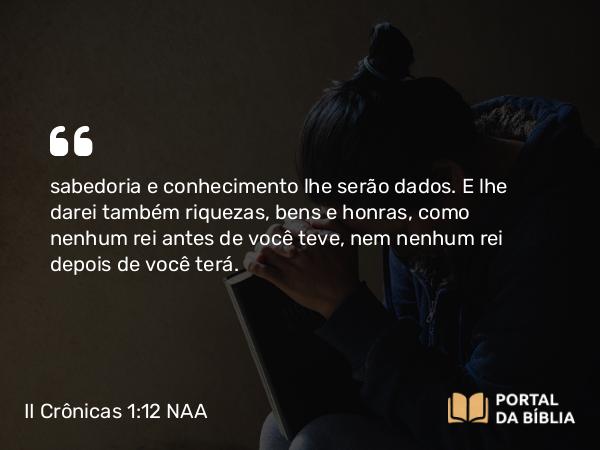 II Crônicas 1:12 NAA - sabedoria e conhecimento lhe serão dados. E lhe darei também riquezas, bens e honras, como nenhum rei antes de você teve, nem nenhum rei depois de você terá.