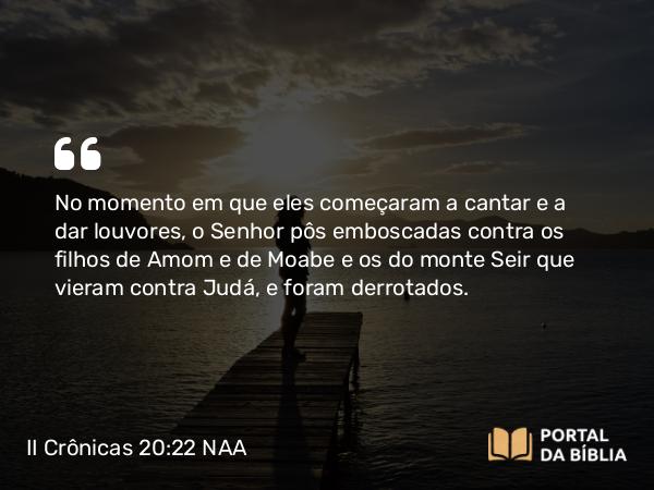 II Crônicas 20:22 NAA - No momento em que eles começaram a cantar e a dar louvores, o Senhor pôs emboscadas contra os filhos de Amom e de Moabe e os do monte Seir que vieram contra Judá, e foram derrotados.