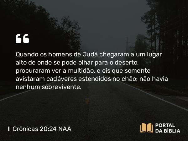 II Crônicas 20:24 NAA - Quando os homens de Judá chegaram a um lugar alto de onde se pode olhar para o deserto, procuraram ver a multidão, e eis que somente avistaram cadáveres estendidos no chão; não havia nenhum sobrevivente.