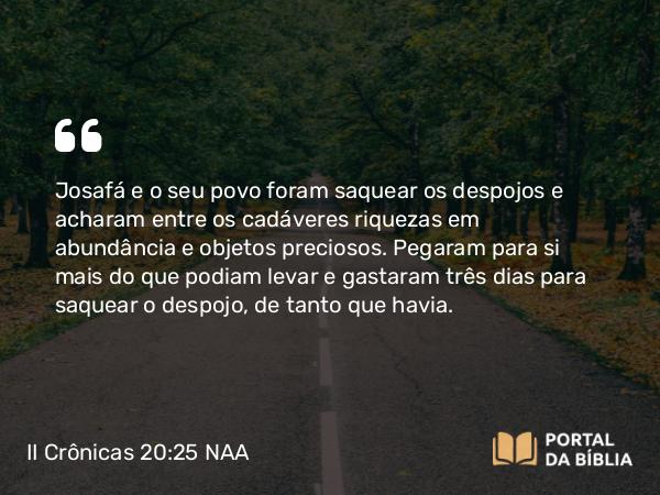 II Crônicas 20:25 NAA - Josafá e o seu povo foram saquear os despojos e acharam entre os cadáveres riquezas em abundância e objetos preciosos. Pegaram para si mais do que podiam levar e gastaram três dias para saquear o despojo, de tanto que havia.