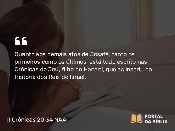 II Crônicas 20:34 NAA - Quanto aos demais atos de Josafá, tanto os primeiros como os últimos, está tudo escrito nas Crônicas de Jeú, filho de Hanani, que as inseriu na História dos Reis de Israel.