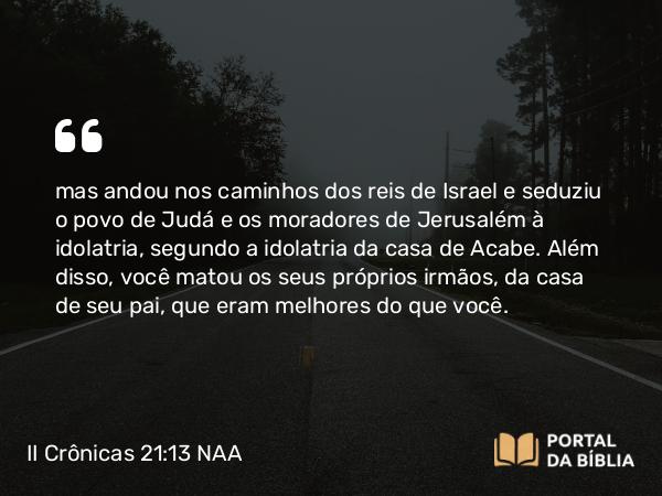 II Crônicas 21:13 NAA - mas andou nos caminhos dos reis de Israel e seduziu o povo de Judá e os moradores de Jerusalém à idolatria, segundo a idolatria da casa de Acabe. Além disso, você matou os seus próprios irmãos, da casa de seu pai, que eram melhores do que você.