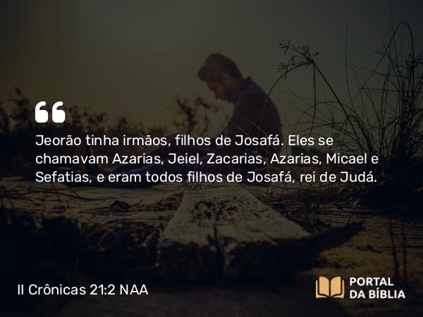 II Crônicas 21:2 NAA - Jeorão tinha irmãos, filhos de Josafá. Eles se chamavam Azarias, Jeiel, Zacarias, Azarias, Micael e Sefatias, e eram todos filhos de Josafá, rei de Judá.