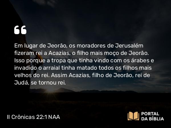 II Crônicas 22:1 NAA - Em lugar de Jeorão, os moradores de Jerusalém fizeram rei a Acazias, o filho mais moço de Jeorão. Isso porque a tropa que tinha vindo com os árabes e invadido o arraial tinha matado todos os filhos mais velhos do rei. Assim Acazias, filho de Jeorão, rei de Judá, se tornou rei.