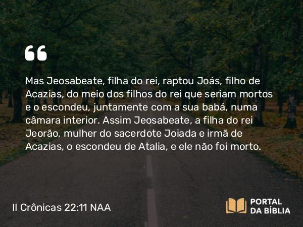 II Crônicas 22:11 NAA - Mas Jeosabeate, filha do rei, raptou Joás, filho de Acazias, do meio dos filhos do rei que seriam mortos e o escondeu, juntamente com a sua babá, numa câmara interior. Assim Jeosabeate, a filha do rei Jeorão, mulher do sacerdote Joiada e irmã de Acazias, o escondeu de Atalia, e ele não foi morto.