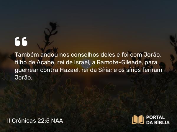 II Crônicas 22:5 NAA - Também andou nos conselhos deles e foi com Jorão, filho de Acabe, rei de Israel, a Ramote-Gileade, para guerrear contra Hazael, rei da Síria; e os sírios feriram Jorão.