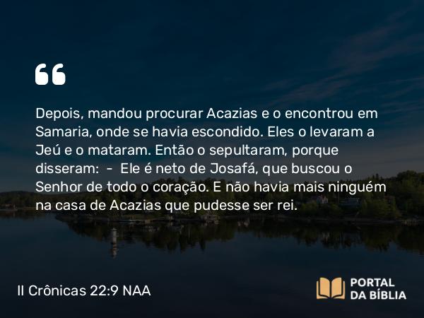 II Crônicas 22:9 NAA - Depois, mandou procurar Acazias e o encontrou em Samaria, onde se havia escondido. Eles o levaram a Jeú e o mataram. Então o sepultaram, porque disseram: — Ele é neto de Josafá, que buscou o Senhor de todo o coração. E não havia mais ninguém na casa de Acazias que pudesse ser rei.