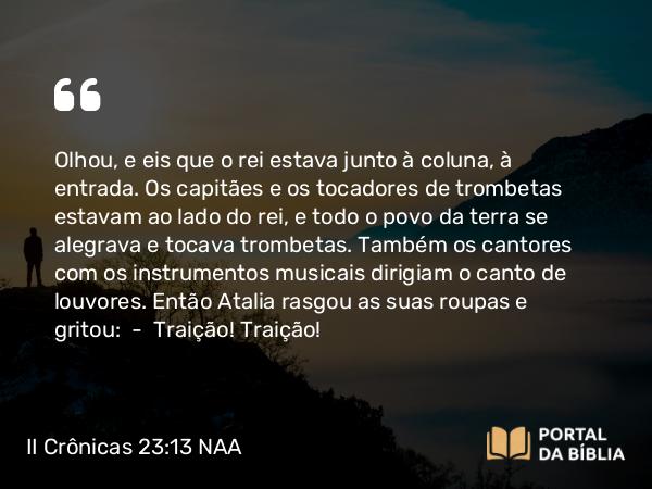 II Crônicas 23:13 NAA - Olhou, e eis que o rei estava junto à coluna, à entrada. Os capitães e os tocadores de trombetas estavam ao lado do rei, e todo o povo da terra se alegrava e tocava trombetas. Também os cantores com os instrumentos musicais dirigiam o canto de louvores. Então Atalia rasgou as suas roupas e gritou: — Traição! Traição!