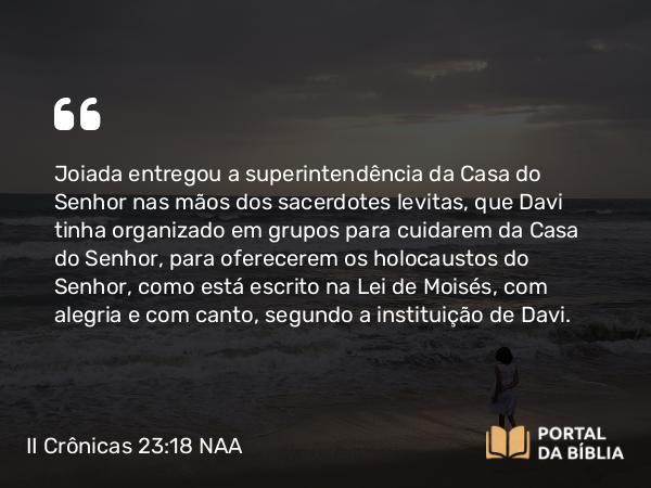 II Crônicas 23:18 NAA - Joiada entregou a superintendência da Casa do Senhor nas mãos dos sacerdotes levitas, que Davi tinha organizado em grupos para cuidarem da Casa do Senhor, para oferecerem os holocaustos do Senhor, como está escrito na Lei de Moisés, com alegria e com canto, segundo a instituição de Davi.