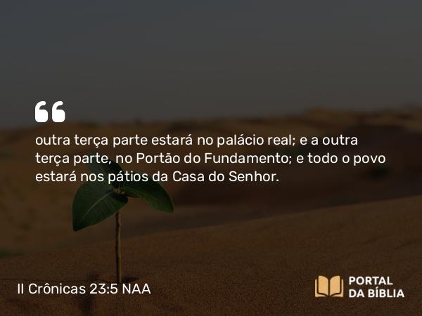 II Crônicas 23:5 NAA - outra terça parte estará no palácio real; e a outra terça parte, no Portão do Fundamento; e todo o povo estará nos pátios da Casa do Senhor.