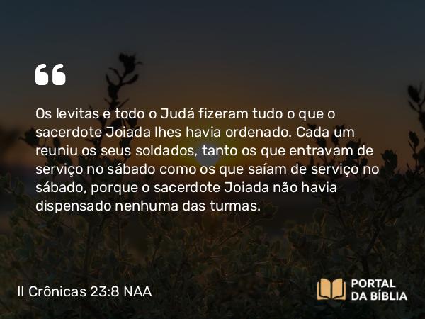 II Crônicas 23:8 NAA - Os levitas e todo o Judá fizeram tudo o que o sacerdote Joiada lhes havia ordenado. Cada um reuniu os seus soldados, tanto os que entravam de serviço no sábado como os que saíam de serviço no sábado, porque o sacerdote Joiada não havia dispensado nenhuma das turmas.