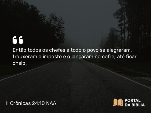 II Crônicas 24:10 NAA - Então todos os chefes e todo o povo se alegraram, trouxeram o imposto e o lançaram no cofre, até ficar cheio.