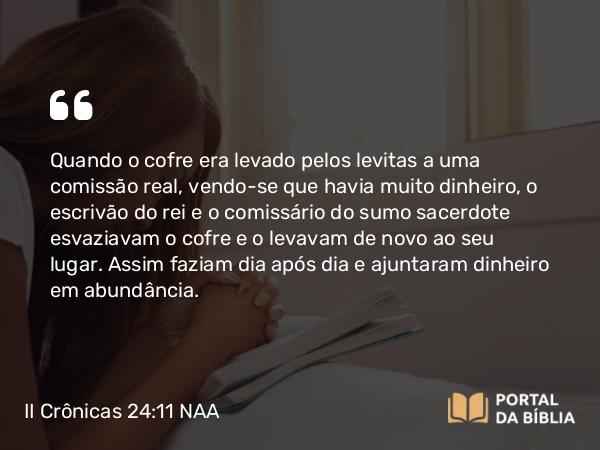 II Crônicas 24:11 NAA - Quando o cofre era levado pelos levitas a uma comissão real, vendo-se que havia muito dinheiro, o escrivão do rei e o comissário do sumo sacerdote esvaziavam o cofre e o levavam de novo ao seu lugar. Assim faziam dia após dia e ajuntaram dinheiro em abundância.