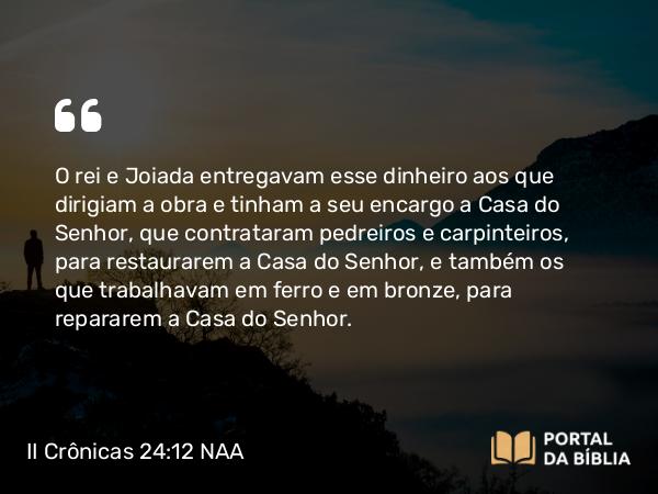 II Crônicas 24:12-14 NAA - O rei e Joiada entregavam esse dinheiro aos que dirigiam a obra e tinham a seu encargo a Casa do Senhor, que contrataram pedreiros e carpinteiros, para restaurarem a Casa do Senhor, e também os que trabalhavam em ferro e em bronze, para repararem a Casa do Senhor.