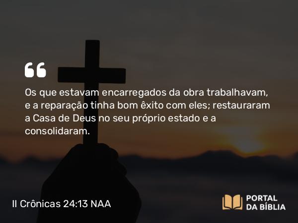 II Crônicas 24:13 NAA - Os que estavam encarregados da obra trabalhavam, e a reparação tinha bom êxito com eles; restauraram a Casa de Deus no seu próprio estado e a consolidaram.