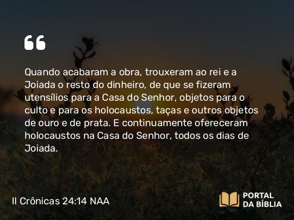 II Crônicas 24:14 NAA - Quando acabaram a obra, trouxeram ao rei e a Joiada o resto do dinheiro, de que se fizeram utensílios para a Casa do Senhor, objetos para o culto e para os holocaustos, taças e outros objetos de ouro e de prata. E continuamente ofereceram holocaustos na Casa do Senhor, todos os dias de Joiada.