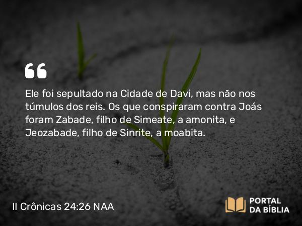 II Crônicas 24:26 NAA - Ele foi sepultado na Cidade de Davi, mas não nos túmulos dos reis. Os que conspiraram contra Joás foram Zabade, filho de Simeate, a amonita, e Jeozabade, filho de Sinrite, a moabita.