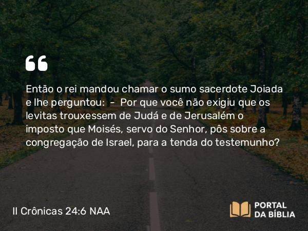 II Crônicas 24:6 NAA - Então o rei mandou chamar o sumo sacerdote Joiada e lhe perguntou: — Por que você não exigiu que os levitas trouxessem de Judá e de Jerusalém o imposto que Moisés, servo do Senhor, pôs sobre a congregação de Israel, para a tenda do testemunho?