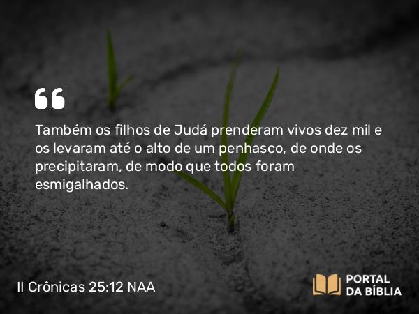 II Crônicas 25:12 NAA - Também os filhos de Judá prenderam vivos dez mil e os levaram até o alto de um penhasco, de onde os precipitaram, de modo que todos foram esmigalhados.