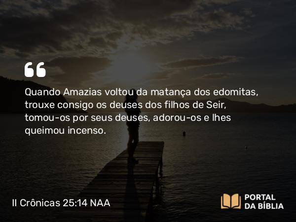 II Crônicas 25:14 NAA - Quando Amazias voltou da matança dos edomitas, trouxe consigo os deuses dos filhos de Seir, tomou-os por seus deuses, adorou-os e lhes queimou incenso.