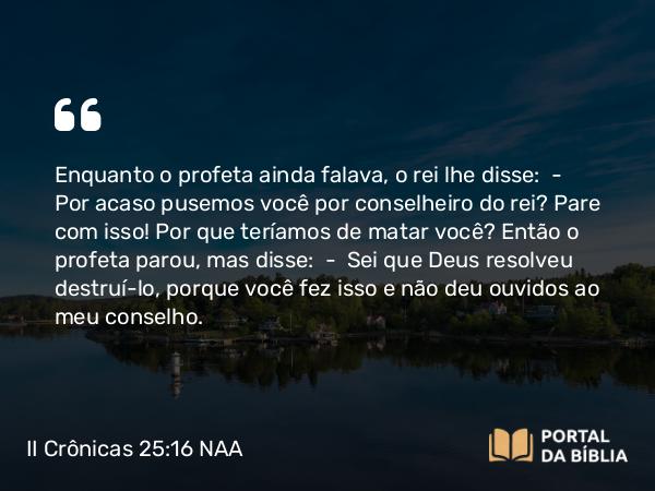 II Crônicas 25:16 NAA - Enquanto o profeta ainda falava, o rei lhe disse: — Por acaso pusemos você por conselheiro do rei? Pare com isso! Por que teríamos de matar você? Então o profeta parou, mas disse: — Sei que Deus resolveu destruí-lo, porque você fez isso e não deu ouvidos ao meu conselho.