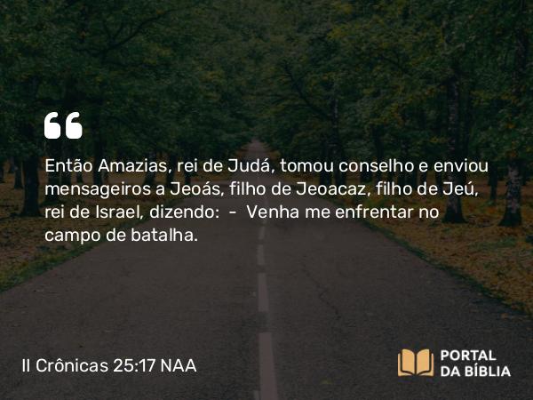 II Crônicas 25:17-24 NAA - Então Amazias, rei de Judá, tomou conselho e enviou mensageiros a Jeoás, filho de Jeoacaz, filho de Jeú, rei de Israel, dizendo: — Venha me enfrentar no campo de batalha.