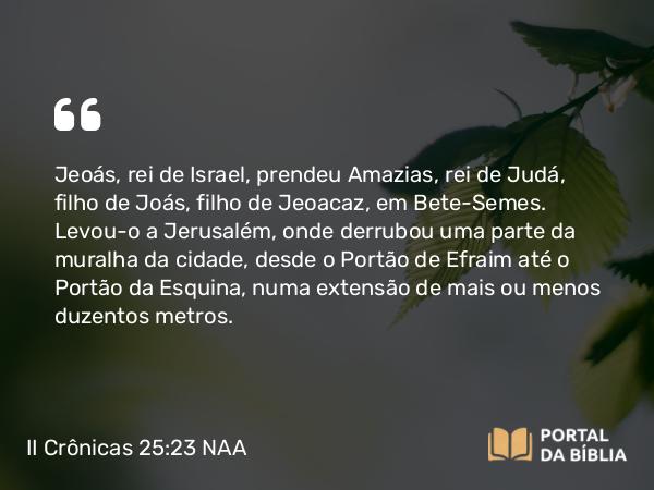 II Crônicas 25:23 NAA - Jeoás, rei de Israel, prendeu Amazias, rei de Judá, filho de Joás, filho de Jeoacaz, em Bete-Semes. Levou-o a Jerusalém, onde derrubou uma parte da muralha da cidade, desde o Portão de Efraim até o Portão da Esquina, numa extensão de mais ou menos duzentos metros.