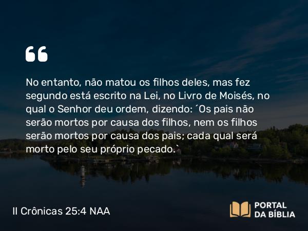 II Crônicas 25:4 NAA - No entanto, não matou os filhos deles, mas fez segundo está escrito na Lei, no Livro de Moisés, no qual o Senhor deu ordem, dizendo: 