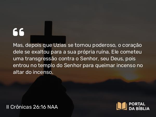 II Crônicas 26:16-23 NAA - Mas, depois que Uzias se tornou poderoso, o coração dele se exaltou para a sua própria ruína. Ele cometeu uma transgressão contra o Senhor, seu Deus, pois entrou no templo do Senhor para queimar incenso no altar do incenso.