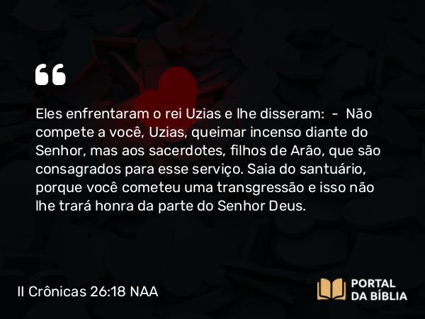 II Crônicas 26:18 NAA - Eles enfrentaram o rei Uzias e lhe disseram: — Não compete a você, Uzias, queimar incenso diante do Senhor, mas aos sacerdotes, filhos de Arão, que são consagrados para esse serviço. Saia do santuário, porque você cometeu uma transgressão e isso não lhe trará honra da parte do Senhor Deus.