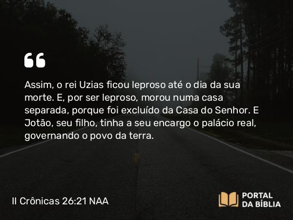 II Crônicas 26:21 NAA - Assim, o rei Uzias ficou leproso até o dia da sua morte. E, por ser leproso, morou numa casa separada, porque foi excluído da Casa do Senhor. E Jotão, seu filho, tinha a seu encargo o palácio real, governando o povo da terra.