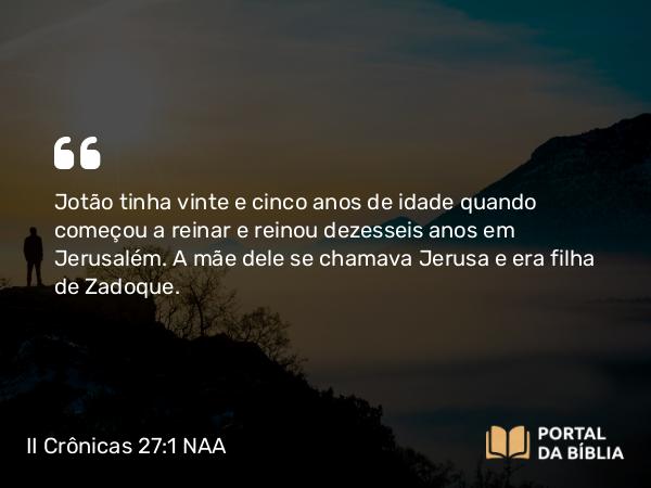 II Crônicas 27:1-9 NAA - Jotão tinha vinte e cinco anos de idade quando começou a reinar e reinou dezesseis anos em Jerusalém. A mãe dele se chamava Jerusa e era filha de Zadoque.