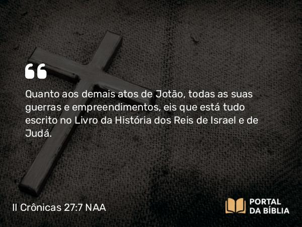 II Crônicas 27:7 NAA - Quanto aos demais atos de Jotão, todas as suas guerras e empreendimentos, eis que está tudo escrito no Livro da História dos Reis de Israel e de Judá.