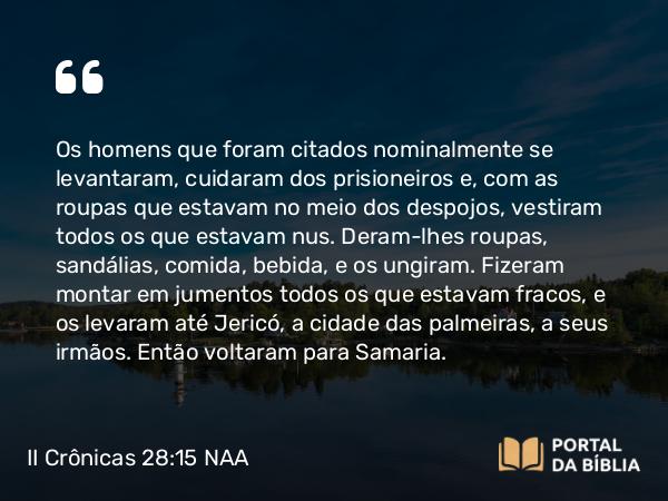 II Crônicas 28:15 NAA - Os homens que foram citados nominalmente se levantaram, cuidaram dos prisioneiros e, com as roupas que estavam no meio dos despojos, vestiram todos os que estavam nus. Deram-lhes roupas, sandálias, comida, bebida, e os ungiram. Fizeram montar em jumentos todos os que estavam fracos, e os levaram até Jericó, a cidade das palmeiras, a seus irmãos. Então voltaram para Samaria.