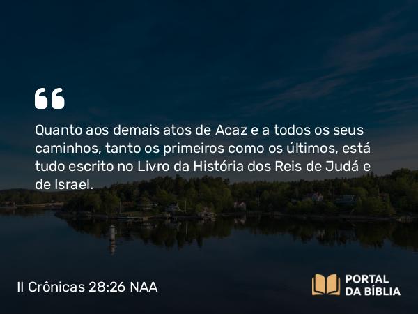 II Crônicas 28:26 NAA - Quanto aos demais atos de Acaz e a todos os seus caminhos, tanto os primeiros como os últimos, está tudo escrito no Livro da História dos Reis de Judá e de Israel.