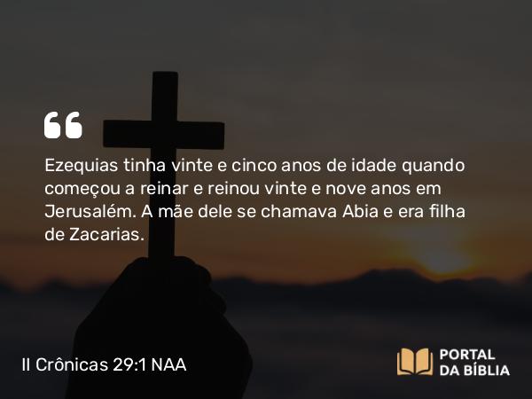 II Crônicas 29:1-2 NAA - Ezequias tinha vinte e cinco anos de idade quando começou a reinar e reinou vinte e nove anos em Jerusalém. A mãe dele se chamava Abia e era filha de Zacarias.