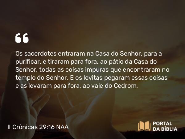 II Crônicas 29:16 NAA - Os sacerdotes entraram na Casa do Senhor, para a purificar, e tiraram para fora, ao pátio da Casa do Senhor, todas as coisas impuras que encontraram no templo do Senhor. E os levitas pegaram essas coisas e as levaram para fora, ao vale do Cedrom.