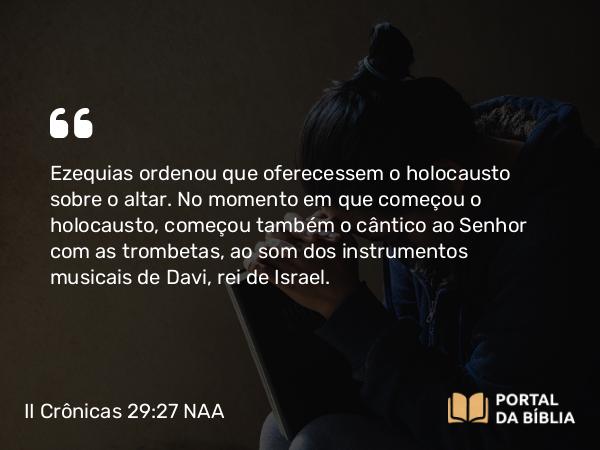 II Crônicas 29:27 NAA - Ezequias ordenou que oferecessem o holocausto sobre o altar. No momento em que começou o holocausto, começou também o cântico ao Senhor com as trombetas, ao som dos instrumentos musicais de Davi, rei de Israel.