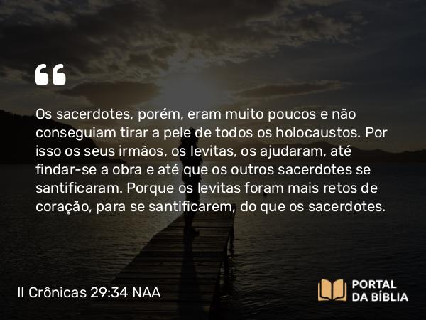 II Crônicas 29:34 NAA - Os sacerdotes, porém, eram muito poucos e não conseguiam tirar a pele de todos os holocaustos. Por isso os seus irmãos, os levitas, os ajudaram, até findar-se a obra e até que os outros sacerdotes se santificaram. Porque os levitas foram mais retos de coração, para se santificarem, do que os sacerdotes.